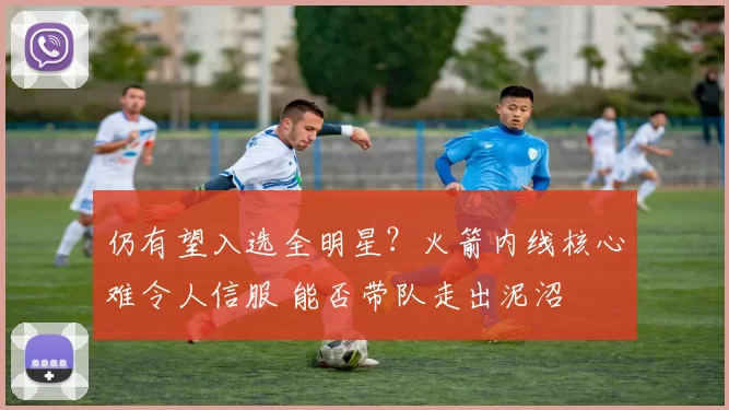 仍有望入选全明星？火箭内线核心难令人信服 能否带队走出泥沼